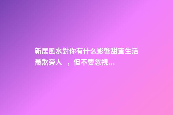 新居風水對你有什么影響甜蜜生活羨煞旁人，但不要忽視家居裝修風